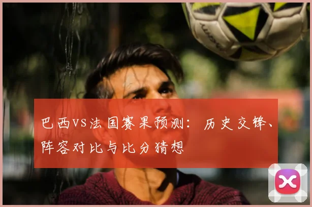巴西vs法国赛果预测:历史交锋、阵容对比与比分猜想