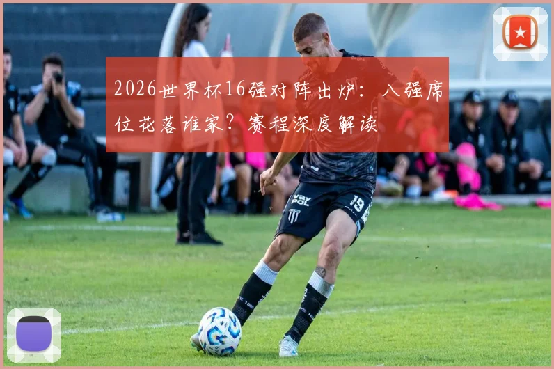 2026世界杯16强对阵出炉：八强席位花落谁家？赛程深度解读