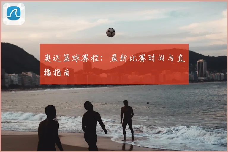 奥运篮球赛程：最新比赛时间与直播指南