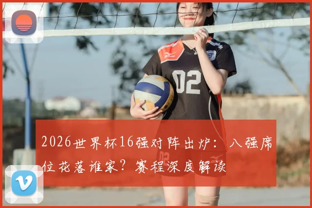 2026世界杯16强对阵出炉:八强席位花落谁家?赛程深度解读