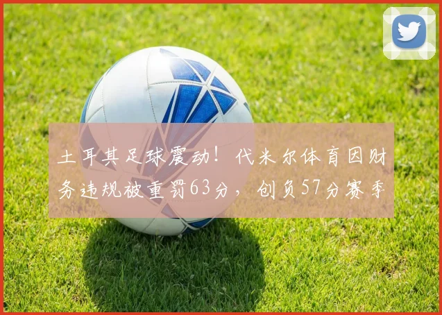 土耳其足球震动!代米尔体育因财务违规被重罚63分,创负57分赛季纪录,深度解析联赛监管新规