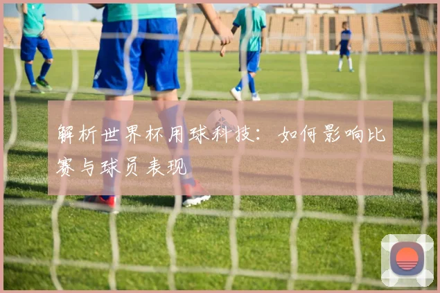 解析世界杯用球科技：如何影响比赛与球员表现