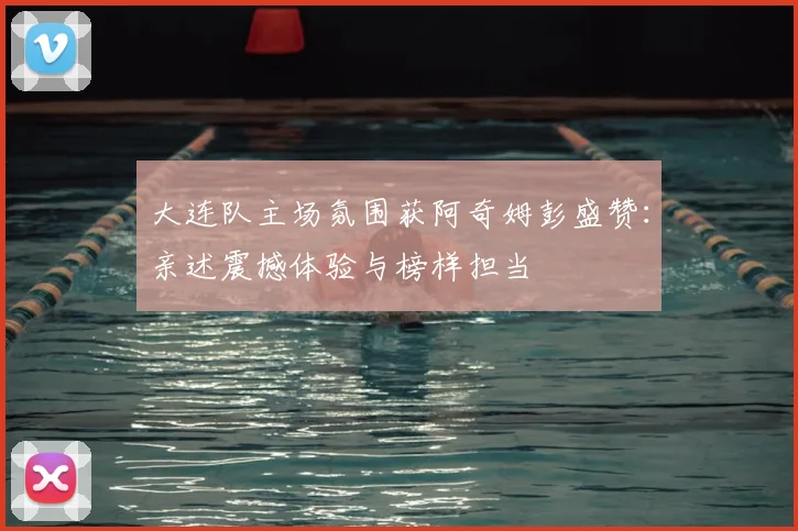 大连队主场氛围获阿奇姆彭盛赞：亲述震撼体验与榜样担当