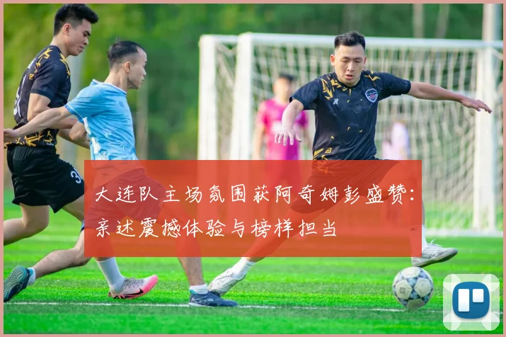 大连队主场氛围获阿奇姆彭盛赞:亲述震撼体验与榜样担当