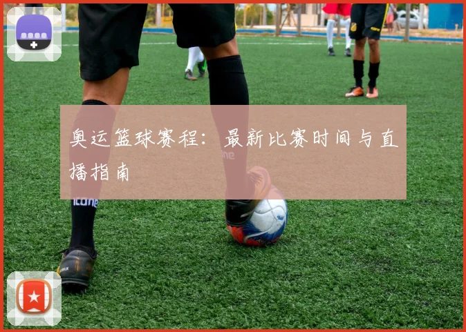 奥运篮球赛程:最新比赛时间与直播指南